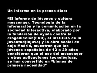 Un informe en la prensa dice: “ El informe de jóvenes y cultura messenger. Tecnología de la información y la comunicación en la sociedad interactiva, elaborado por la fundación de ayuda contra la drogadicción(FAD), el instituto de la juventud(Injuve) y la obra social de caja Madrid, muestran que los jóvenes españoles de 12 a 29 años consideran que el uso del messenger y otras aplicaciones tecnológicas, se han convertido en “bienes de primera necesidad” 