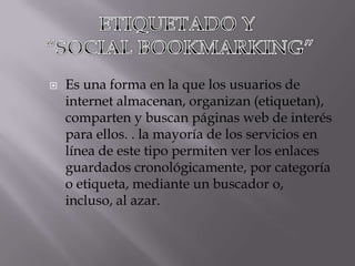    Es una forma en la que los usuarios de
    internet almacenan, organizan (etiquetan),
    comparten y buscan páginas web de interés
    para ellos. . la mayoría de los servicios en
    línea de este tipo permiten ver los enlaces
    guardados cronológicamente, por categoría
    o etiqueta, mediante un buscador o,
    incluso, al azar.
 