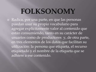    Radica, por una parte, en que las personas
    puedan usar su propio vocabulario para
    agregar explícitamente valor al contenido que
    están consumiendo, tanto en su carácter de
    usuarios como de productores y, de otra parte,
    en tres elementos de los datos que facilitan su
    utilización: la persona que etiqueta, el recurso
    etiquetado y el nombre de la etiqueta que se
    adhiere a ese contenido.
 