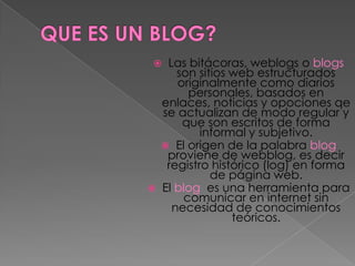     Las bitácoras, weblogs o blogs
       son sitios web estructurados
       originalmente como diarios
         personales, basados en
    enlaces, noticias y opociones qe
    se actualizan de modo regular y
        que son escritos de forma
            informal y subjetivo.
     El origen de la palabra blog
     proviene de webblog, es decir
     registro histórico (log) en forma
              de página web.
   El blog es una herramienta para
        comunicar en internet sin
      necesidad de conocimientos
                  teóricos.
 