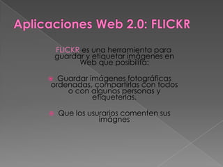 FLICKR es una herramienta para
    guardar y etiquetar imágenes en
          Web que posibilita:

 Guardar imágenes fotográficas
ordenadas, compartirlas con todos
    o con algunas personas y
           etiqueterlas.

   Que los usurarios comenten sus
               imágnes
 