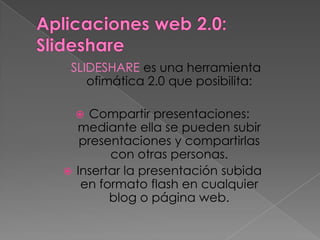 SLIDESHARE es una herramienta
    ofimática 2.0 que posibilita:

    Compartir presentaciones:
  mediante ella se pueden subir
   presentaciones y compartirlas
        con otras personas.
 Insertar la presentación subida
   en formato flash en cualquier
        blog o página web.
 