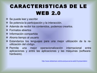 CARACTERISTICAS DE LE WEB 2.0 Se puede leer y escribir Se potencia la participación y la interacción. Además de recibir los contenidos, podemos crearlos. Formatos abiertos Información compartida Ahorra tiempo al usuario  Estandariza los lenguajes para una mejor utilización de la re-utilización del código.  Permite una mejor operacionalización internacional entre aplicaciones y entre las aplicaciones y las máquinas (software-hardware). http://www.slideshare.net/siruze/que-es-la-web2-0-presentation 