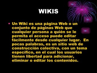 WIKIS Un Wiki es una página Web o un conjunto de páginas Web que cualquier persona a quién se le permita el acceso puede editar fácilmente desde cualquier lugar.  En pocas palabras, es un sitio web de construcción colectiva, con un tema específico, en el cual los usuarios tienen libertad para adicionar, eliminar o editar los contenidos.  
