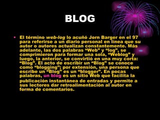BLOG El término  web-log  lo acuñó Jorn Barger en el 97 para referirse a un diario personal en línea que su autor o autores actualizan constantemente. Más adelante, las dos palabras “Web” y “log”, se comprimieron para formar una sola, “Weblog” y luego, la anterior, se convirtió en una muy corta: “Blog”. El acto de escribir un “Blog” se conoce como “blogging”; por extensión, una persona que escribe un “Blog” es un “blogger”. En pocas palabras,  un  blog  es un sitio Web que facilita la publicación instantánea de entradas y permite a sus lectores dar retroalimentación al autor en forma de comentarios.  