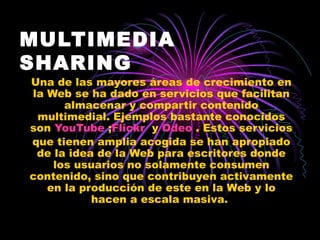 MULTIMEDIA SHARING Una de las mayores áreas de crecimiento en la Web se ha dado en servicios que facilitan almacenar y compartir contenido multimedial. Ejemplos bastante conocidos son  YouTube  ; Flickr   y  Odeo  . Estos servicios que tienen amplia acogida se han apropiado de la idea de la Web para escritores donde los usuarios no solamente consumen contenido, sino que contribuyen activamente en la producción de este en la Web y lo hacen a escala masiva.  