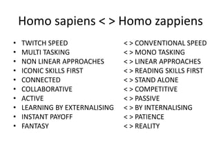 Homo sapiens < > Homo zappiensTWITCH SPEED 			< > CONVENTIONAL SPEEDMULTI TASKING 			< > MONO TASKINGNON LINEAR APPROACHES 	< > LINEAR APPROACHESICONIC SKILLS FIRST		< > READING SKILLS FIRSTCONNECTED 			< > STAND ALONECOLLABORATIVE 			< > COMPETITIVEACTIVE  				< > PASSIVELEARNING BY EXTERNALISING 	< > BY INTERNALISINGINSTANT PAYOFF 			< > PATIENCEFANTASY 				< > REALITY