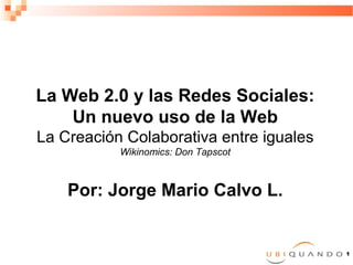 La Web 2.0 y las Redes Sociales:
    Un nuevo uso de la Web
La Creación Colaborativa entre iguales
           Wikinomics: Don Tapscot



    Por: Jorge Mario Calvo L.


                                         1
 