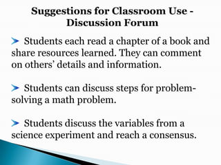 Suggestions for Classroom Use -Discussion Forum  Students each read a chapter of a book and share resources learned. They can comment on others’ details and information.  Students can discuss steps for problem-solving a math problem.  Students discuss the variables from a science experiment and reach a consensus.