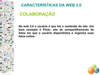 Na web 2.0 o usuário é que faz o conteúdo do site. Um
bom exemplo é Flickr, site de compartilhamento de
fotos em que o usuário disponibiliza e organiza suas
fotos online.
CARACTERÍSTICAS DA WEB 2.0
COLABORAÇÃO
 