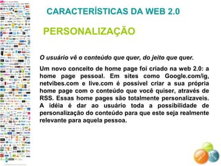 O usuário vê o conteúdo que quer, do jeito que quer.
Um novo conceito de home page foi criado na web 2.0: a
home page pessoal. Em sites como Google.com/ig,
netvibes.com e live.com é possível criar a sua própria
home page com o conteúdo que você quiser, através de
RSS. Essas home pages são totalmente personalizaveis.
A idéia é dar ao usuário toda a possibilidade de
personalização do conteúdo para que este seja realmente
relevante para aquela pessoa.
CARACTERÍSTICAS DA WEB 2.0
PERSONALIZAÇÃO
 