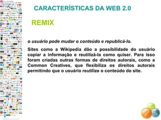 o usuário pode mudar o conteúdo e republicá-lo.
Sites como a Wikipedia dão a possibilidade do usuário
copiar a informação e reutilizá-la como quiser. Para isso
foram criadas outras formas de direitos autorais, como a
Common Creatives, que flexibiliza os direitos autorais
permitindo que o usuário reutilize o conteúdo do site.
CARACTERÍSTICAS DA WEB 2.0
REMIX
 