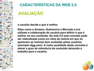 o usuário decide o que é melhor
Sites como a Amazon, Submarino e Mercado Livre
utilizam a colaboração do usuário para definir o que é
melhor no seu conteúdo. Na web 2.0 este conceito pode
ser radicalizado como em sites de notícia em que só
aparecem as noticias bem avaliadas pelos usuários
(exemplo digg.com). A maior qualidade deste conceito é
elevar o grau de relevância do conteúdo deixando o
trabalho para o usuário.
CARACTERÍSTICAS DA WEB 2.0
AVALIAÇÃO
 