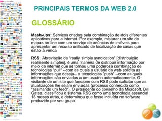 Mash-ups: Serviços criados pela combinação de dois diferentes
aplicativos para a internet. Por exemplo, misturar um site de
mapas on-line com um serviço de anúncios de imóveis para
apresentar um recurso unificado de localização de casas que
estão à venda
RSS: Abreviação de "really simple syndication" [distribuição
realmente simples], é uma maneira de distribuir informação por
meio da internet que se tornou uma poderosa combinação de
tecnologias "pull" --com as quais o usuário da web solicita as
informações que deseja-- e tecnologias "push" --com as quais
informações são enviadas a um usuário automaticamente. O
visitante de um site que funcione com RSS pode solicitar que as
atualizações lhe sejam enviadas (processo conhecido como
"assinando um feed"). O presidente do conselho da Microsoft, Bill
Gates, classificou o sistema RSS como uma tecnologia essencial
18 meses atrás, e determinou que fosse incluída no software
produzido por seu grupo
PRINCIPAIS TERMOS DA WEB 2.0
GLOSSÁRIO
 