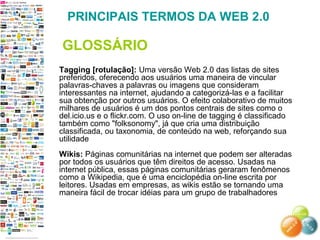 Tagging [rotulação]: Uma versão Web 2.0 das listas de sites
preferidos, oferecendo aos usuários uma maneira de vincular
palavras-chaves a palavras ou imagens que consideram
interessantes na internet, ajudando a categorizá-las e a facilitar
sua obtenção por outros usuários. O efeito colaborativo de muitos
milhares de usuários é um dos pontos centrais de sites como o
del.icio.us e o flickr.com. O uso on-line de tagging é classificado
também como "folksonomy", já que cria uma distribuição
classificada, ou taxonomia, de conteúdo na web, reforçando sua
utilidade
Wikis: Páginas comunitárias na internet que podem ser alteradas
por todos os usuários que têm direitos de acesso. Usadas na
internet pública, essas páginas comunitárias geraram fenômenos
como a Wikipedia, que é uma enciclopédia on-line escrita por
leitores. Usadas em empresas, as wikis estão se tornando uma
maneira fácil de trocar idéias para um grupo de trabalhadores
PRINCIPAIS TERMOS DA WEB 2.0
GLOSSÁRIO
 