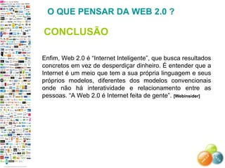 Enfim, Web 2.0 é “Internet Inteligente”, que busca resultados
concretos em vez de desperdiçar dinheiro. É entender que a
Internet é um meio que tem a sua própria linguagem e seus
próprios modelos, diferentes dos modelos convencionais
onde não há interatividade e relacionamento entre as
pessoas. “A Web 2.0 é Internet feita de gente”. [Webinsider]
O QUE PENSAR DA WEB 2.0 ?
CONCLUSÃO
 