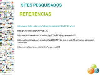http://www1.folha.uol.com.br/folha/informatica/ult124u20173.shtml
http://pt.wikipedia.org/wiki/Web_2.0
http://webinsider.uol.com.br/index.php/2006/10/30/o-que-e-web-20/
http://webinsider.uol.com.br/index.php/2006/11/16/o-que-e-web-20-workshop-webinsider-
vai-discutir/
http://www.slideshare.net/erionline/o-que-web-20
SITES PESQUISADOS
REFERENCIAS
 