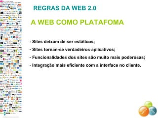 - Sites deixam de ser estáticos;
- Sites tornan-se verdadeiros aplicativos;
- Funcionalidades dos sites são muito mais poderosas;
- Integração mais eficiente com a interface no cliente.
REGRAS DA WEB 2.0
A WEB COMO PLATAFOMA
 