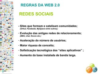 - Sites que formam e catalisam comunidades;
(Orkut, Facebook, MySpace entre outros);
- Evolução das antigas redes de relacionamento;
(BBS, chat, fóruns etc.)
- Aceleração do número de usuários;
- Maior riqueza de conceito;
- Sofisticação tecnológica dos “sites aplicativos” ;
- Aumento da base instalada de banda larga.
REGRAS DA WEB 2.0
REDES SOCIAIS
 