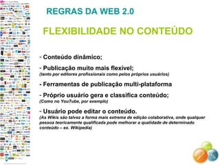 - Conteúdo dinâmico;
- Publicação muito mais flexível;
(tanto por editores profissionais como pelos próprios usuários)
- Ferramentas de publicação multi-plataforma
- Próprio usuário gera e classifica conteúdo;
(Como no YouTube, por exemplo)
- Usuário pode editar o conteúdo.
(As Wikis são talvez a forma mais extrema de edição colaborativa, onde qualquer
pessoa teoricamente qualificada pode melhorar a qualidade de determinado
conteúdo – ex. Wikipedia)
REGRAS DA WEB 2.0
FLEXIBILIDADE NO CONTEÚDO
 