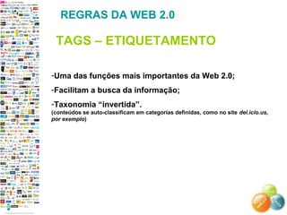 -Uma das funções mais importantes da Web 2.0;
-Facilitam a busca da informação;
-Taxonomia “invertida”.
(conteúdos se auto-classificam em categorias definidas, como no site del.icio.us,
por exemplo)
REGRAS DA WEB 2.0
TAGS – ETIQUETAMENTO
 