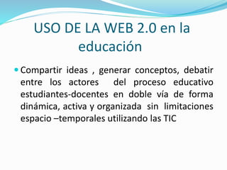 USO DE LA WEB 2.0 en la
educación
Compartir ideas , generar conceptos, debatir
entre los actores del proceso educativo
estudiantes-docentes en doble vía de forma
dinámica, activa y organizada sin limitaciones
espacio –temporales utilizando las TIC