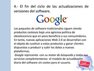 4.- El fin del ciclo de las actualizaciones de
versiones del software.
Los paquetes de software tradicionales siguen siendo
productos costosos bajo una agresiva política de
obsolescencia que en poco beneficia a sus consumidores.
En tanto, nuevas aplicaciones Web 2.0 se desarrollan con
el objeto de sustituir a estos productos y ganar clientes
dispuestos a producir y subir los datos a nuevas
plataformas.
Google representa -con su motor de búsqueda y todos sus
servicios complementarios- el modelo de actualización
diaria del software sin costes para el usuario.
 