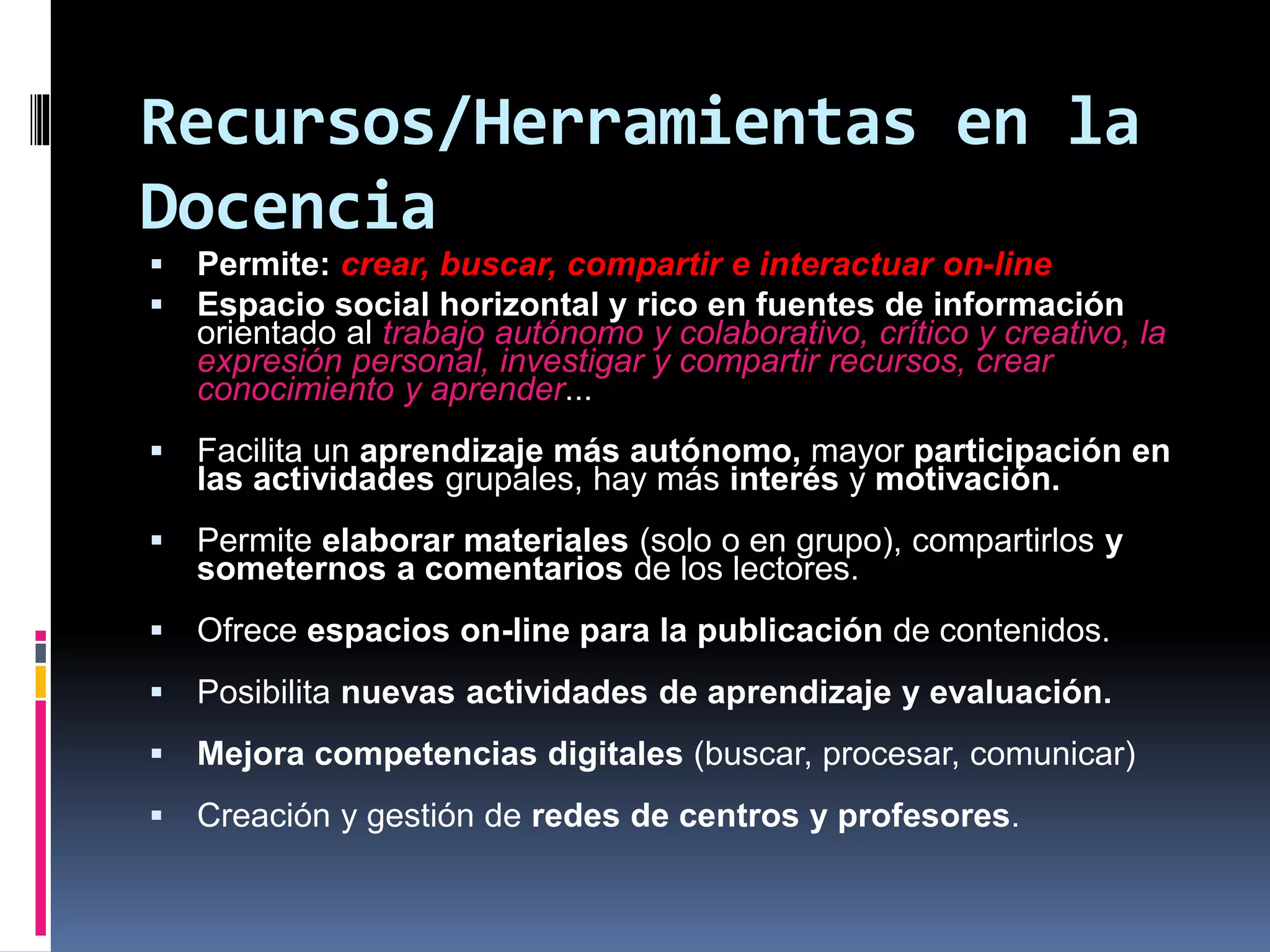 Recursos/Herramientas en la
Docencia
 Permite: crear, buscar, compartir e interactuar on-line
 Espacio social horizontal y rico en fuentes de información
orientado al trabajo autónomo y colaborativo, crítico y creativo, la
expresión personal, investigar y compartir recursos, crear
conocimiento y aprender...
 Facilita un aprendizaje más autónomo, mayor participación en
las actividades grupales, hay más interés y motivación.
 Permite elaborar materiales (solo o en grupo), compartirlos y
someternos a comentarios de los lectores.
 Ofrece espacios on-line para la publicación de contenidos.
 Posibilita nuevas actividades de aprendizaje y evaluación.
 Mejora competencias digitales (buscar, procesar, comunicar)
 Creación y gestión de redes de centros y profesores.
 