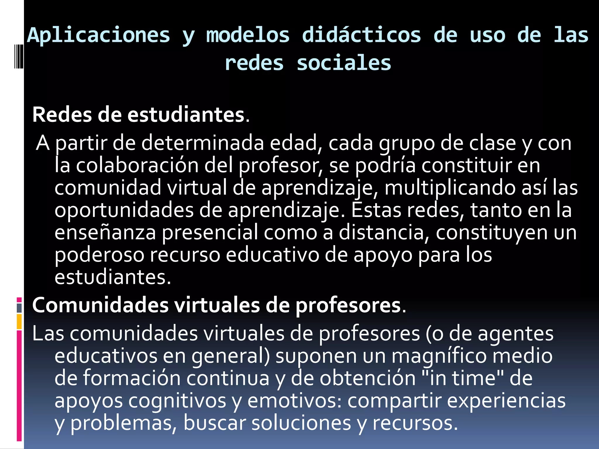 Aplicaciones y modelos didácticos de uso de las
redes sociales
Redes de estudiantes.
A partir de determinada edad, cada grupo de clase y con
la colaboración del profesor, se podría constituir en
comunidad virtual de aprendizaje, multiplicando así las
oportunidades de aprendizaje. Estas redes, tanto en la
enseñanza presencial como a distancia, constituyen un
poderoso recurso educativo de apoyo para los
estudiantes.
Comunidades virtuales de profesores.
Las comunidades virtuales de profesores (o de agentes
educativos en general) suponen un magnífico medio
de formación continua y de obtención "in time" de
apoyos cognitivos y emotivos: compartir experiencias
y problemas, buscar soluciones y recursos.
 