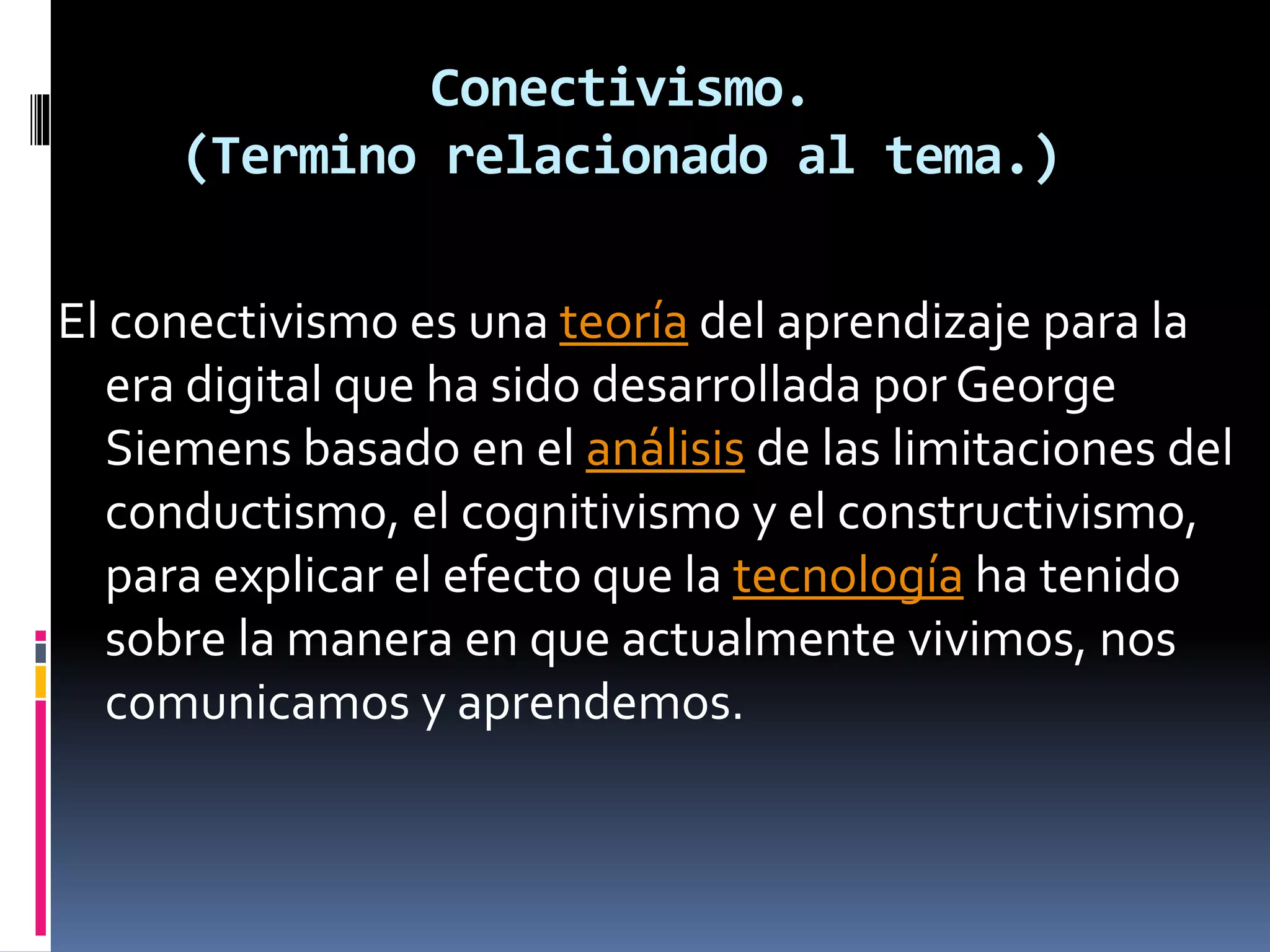 Conectivismo.
(Termino relacionado al tema.)
El conectivismo es una teoría del aprendizaje para la
era digital que ha sido desarrollada por George
Siemens basado en el análisis de las limitaciones del
conductismo, el cognitivismo y el constructivismo,
para explicar el efecto que la tecnología ha tenido
sobre la manera en que actualmente vivimos, nos
comunicamos y aprendemos.
 