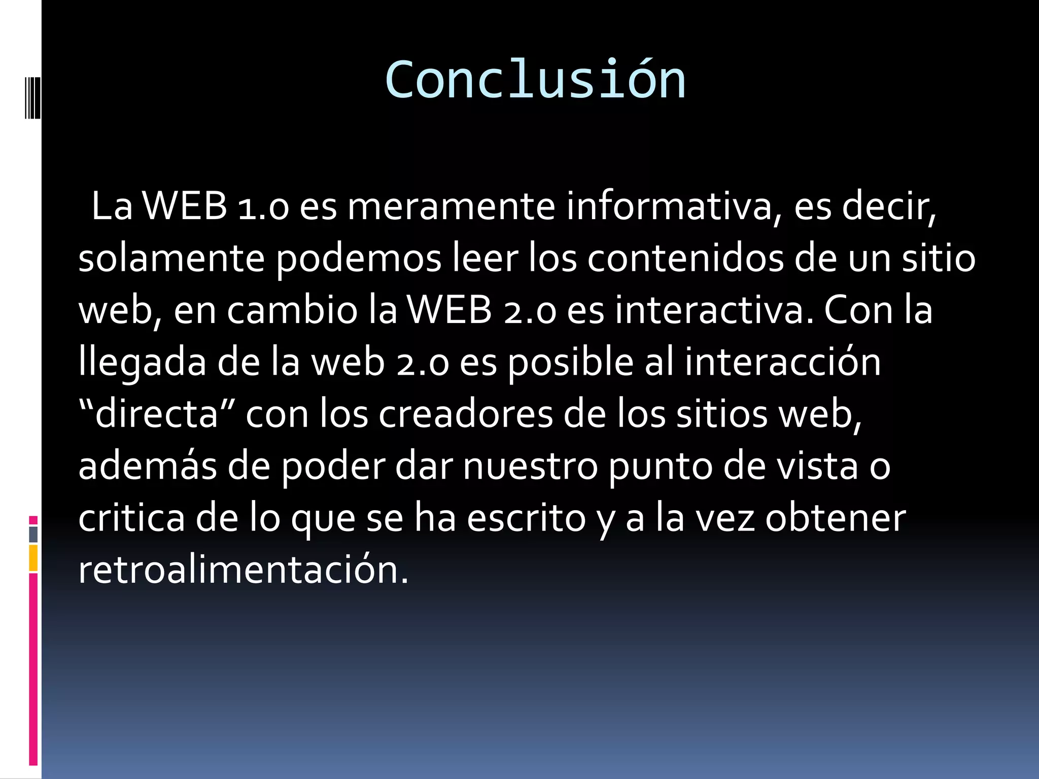 Conclusión
La WEB 1.0 es meramente informativa, es decir,
solamente podemos leer los contenidos de un sitio
web, en cambio la WEB 2.0 es interactiva. Con la
llegada de la web 2.0 es posible al interacción
“directa” con los creadores de los sitios web,
además de poder dar nuestro punto de vista o
critica de lo que se ha escrito y a la vez obtener
retroalimentación.
 