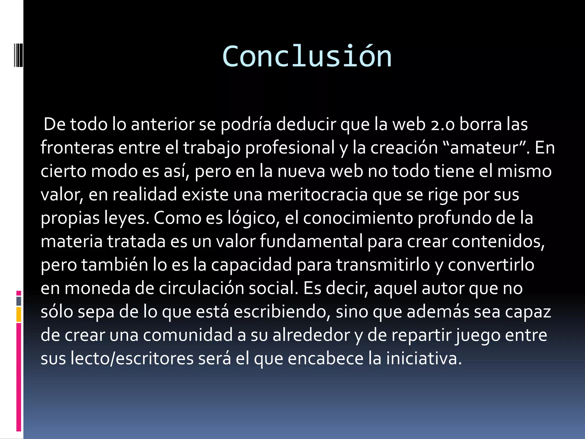 Conclusión
De todo lo anterior se podría deducir que la web 2.0 borra las
fronteras entre el trabajo profesional y la creación “amateur”. En
cierto modo es así, pero en la nueva web no todo tiene el mismo
valor, en realidad existe una meritocracia que se rige por sus
propias leyes. Como es lógico, el conocimiento profundo de la
materia tratada es un valor fundamental para crear contenidos,
pero también lo es la capacidad para transmitirlo y convertirlo
en moneda de circulación social. Es decir, aquel autor que no
sólo sepa de lo que está escribiendo, sino que además sea capaz
de crear una comunidad a su alrededor y de repartir juego entre
sus lecto/escritores será el que encabece la iniciativa.
 