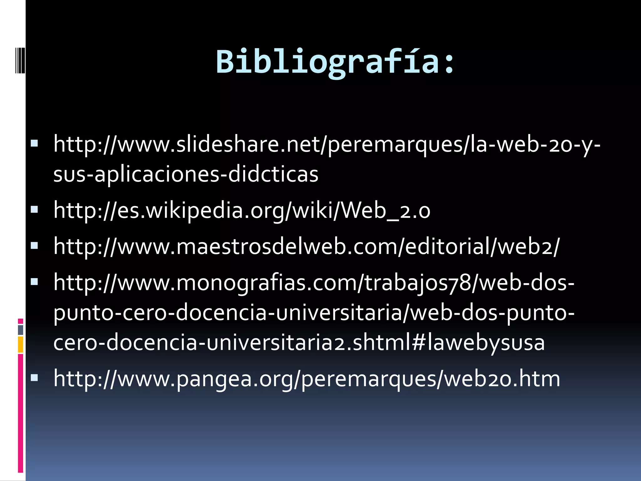 Bibliografía:
 http://www.slideshare.net/peremarques/la-web-20-y-
sus-aplicaciones-didcticas
 http://es.wikipedia.org/wiki/Web_2.0
 http://www.maestrosdelweb.com/editorial/web2/
 http://www.monografias.com/trabajos78/web-dos-
punto-cero-docencia-universitaria/web-dos-punto-
cero-docencia-universitaria2.shtml#lawebysusa
 http://www.pangea.org/peremarques/web20.htm
 