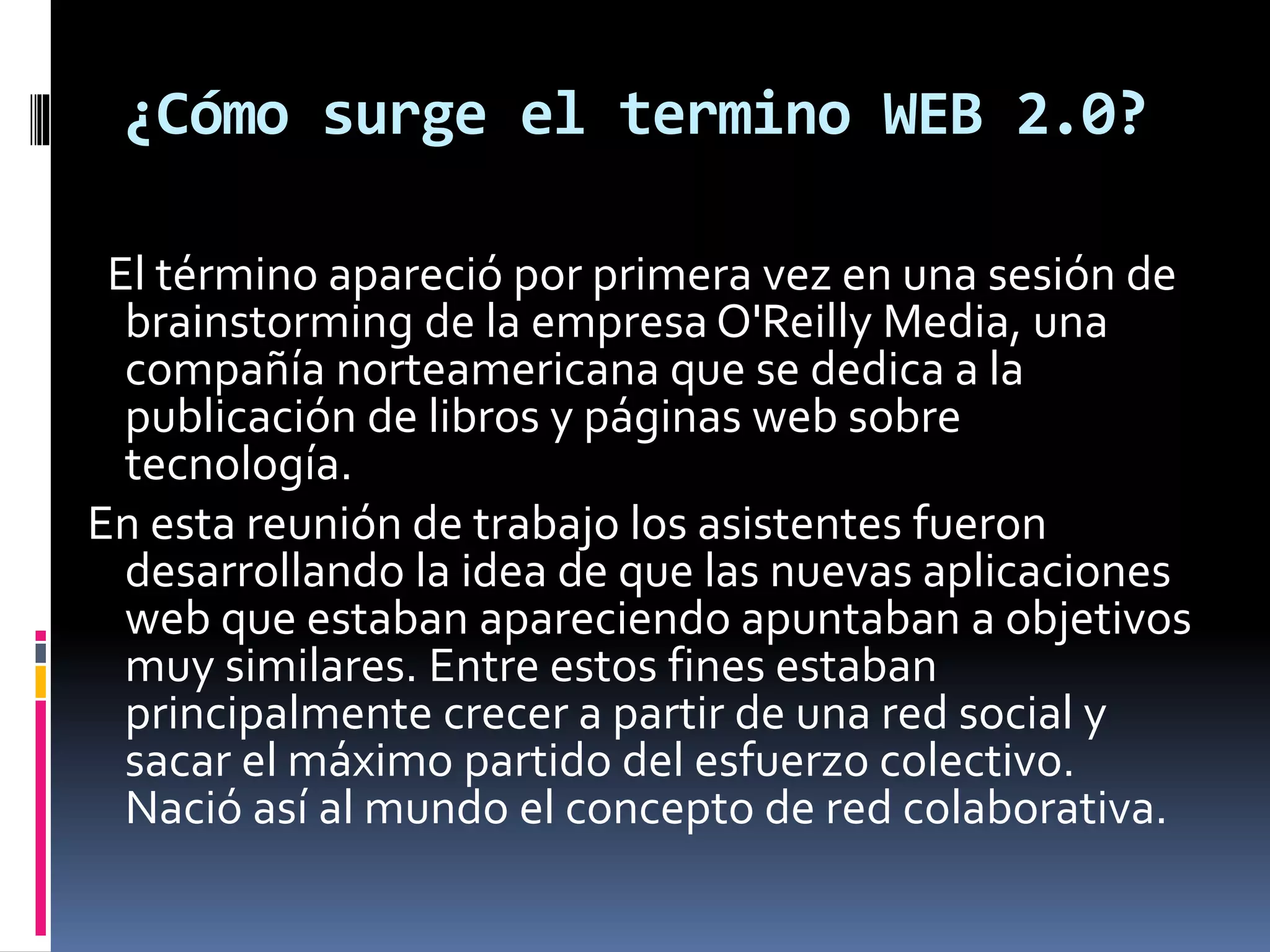 ¿Cómo surge el termino WEB 2.0?
El término apareció por primera vez en una sesión de
brainstorming de la empresa O'Reilly Media, una
compañía norteamericana que se dedica a la
publicación de libros y páginas web sobre
tecnología.
En esta reunión de trabajo los asistentes fueron
desarrollando la idea de que las nuevas aplicaciones
web que estaban apareciendo apuntaban a objetivos
muy similares. Entre estos fines estaban
principalmente crecer a partir de una red social y
sacar el máximo partido del esfuerzo colectivo.
Nació así al mundo el concepto de red colaborativa.
 