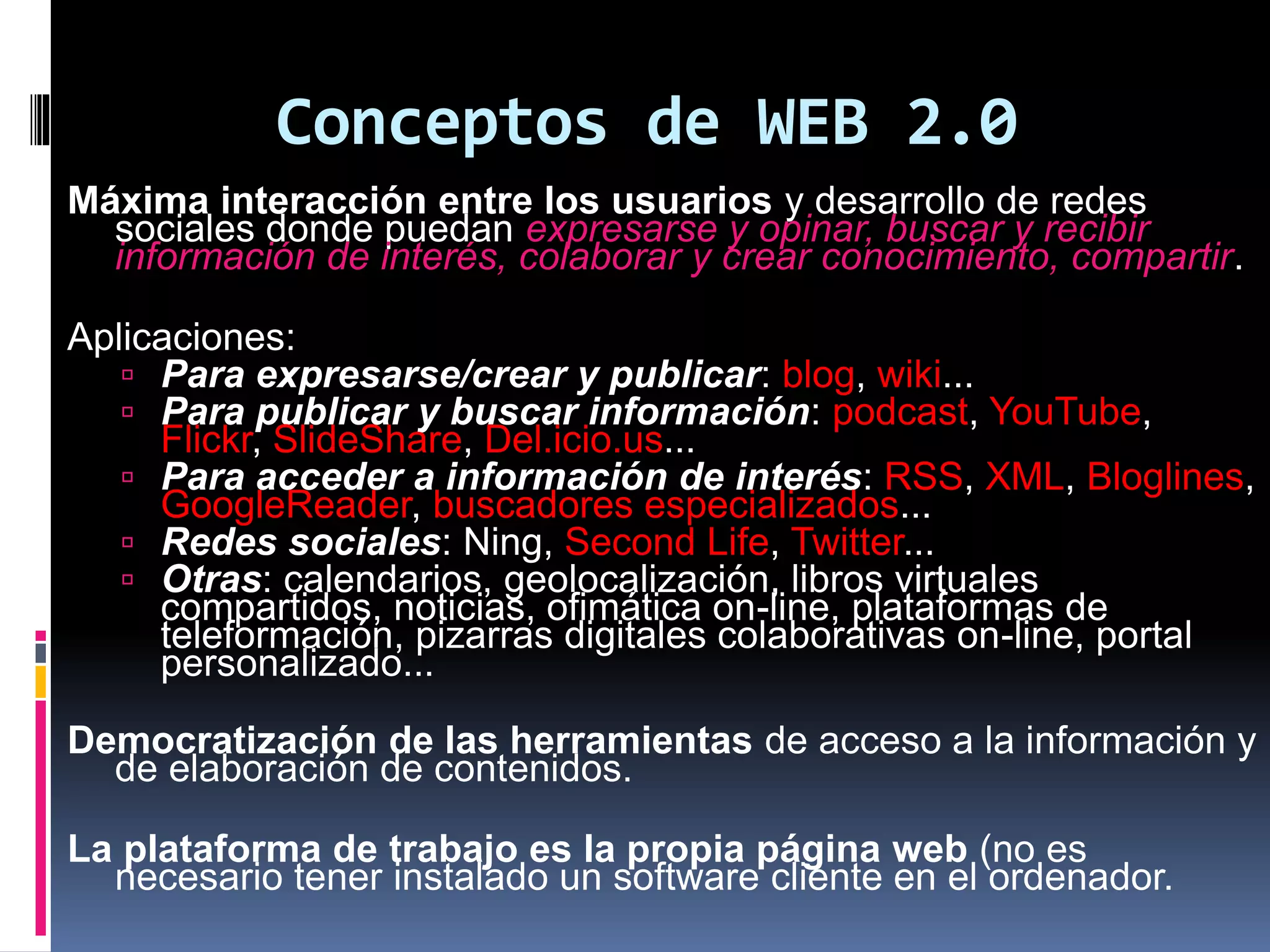 Conceptos de WEB 2.0
Máxima interacción entre los usuarios y desarrollo de redes
sociales donde puedan expresarse y opinar, buscar y recibir
información de interés, colaborar y crear conocimiento, compartir.
Aplicaciones:
 Para expresarse/crear y publicar: blog, wiki...
 Para publicar y buscar información: podcast, YouTube,
Flickr, SlideShare, Del.icio.us...
 Para acceder a información de interés: RSS, XML, Bloglines,
GoogleReader, buscadores especializados...
 Redes sociales: Ning, Second Life, Twitter...
 Otras: calendarios, geolocalización, libros virtuales
compartidos, noticias, ofimática on-line, plataformas de
teleformación, pizarras digitales colaborativas on-line, portal
personalizado...
Democratización de las herramientas de acceso a la información y
de elaboración de contenidos.
La plataforma de trabajo es la propia página web (no es
necesario tener instalado un software cliente en el ordenador.
 