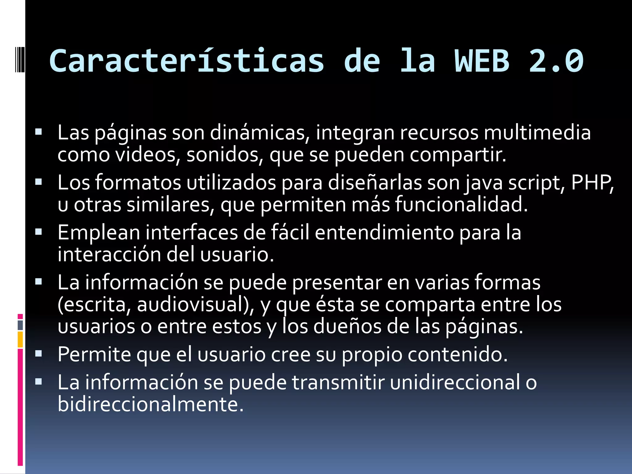 Características de la WEB 2.0
 Las páginas son dinámicas, integran recursos multimedia
como videos, sonidos, que se pueden compartir.
 Los formatos utilizados para diseñarlas son java script, PHP,
u otras similares, que permiten más funcionalidad.
 Emplean interfaces de fácil entendimiento para la
interacción del usuario.
 La información se puede presentar en varias formas
(escrita, audiovisual), y que ésta se comparta entre los
usuarios o entre estos y los dueños de las páginas.
 Permite que el usuario cree su propio contenido.
 La información se puede transmitir unidireccional o
bidireccionalmente.
 
