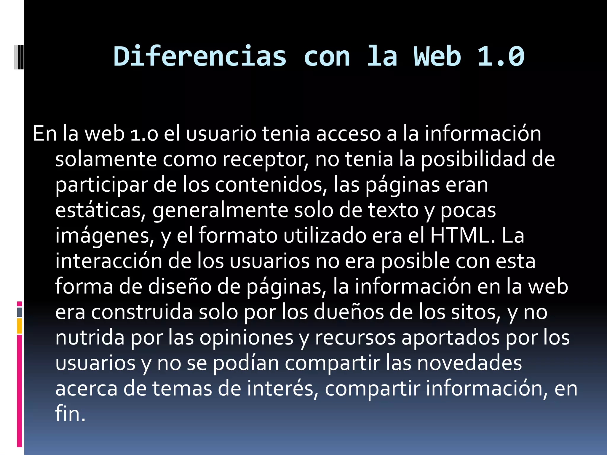 Diferencias con la Web 1.0
En la web 1.0 el usuario tenia acceso a la información
solamente como receptor, no tenia la posibilidad de
participar de los contenidos, las páginas eran
estáticas, generalmente solo de texto y pocas
imágenes, y el formato utilizado era el HTML. La
interacción de los usuarios no era posible con esta
forma de diseño de páginas, la información en la web
era construida solo por los dueños de los sitos, y no
nutrida por las opiniones y recursos aportados por los
usuarios y no se podían compartir las novedades
acerca de temas de interés, compartir información, en
fin.
 