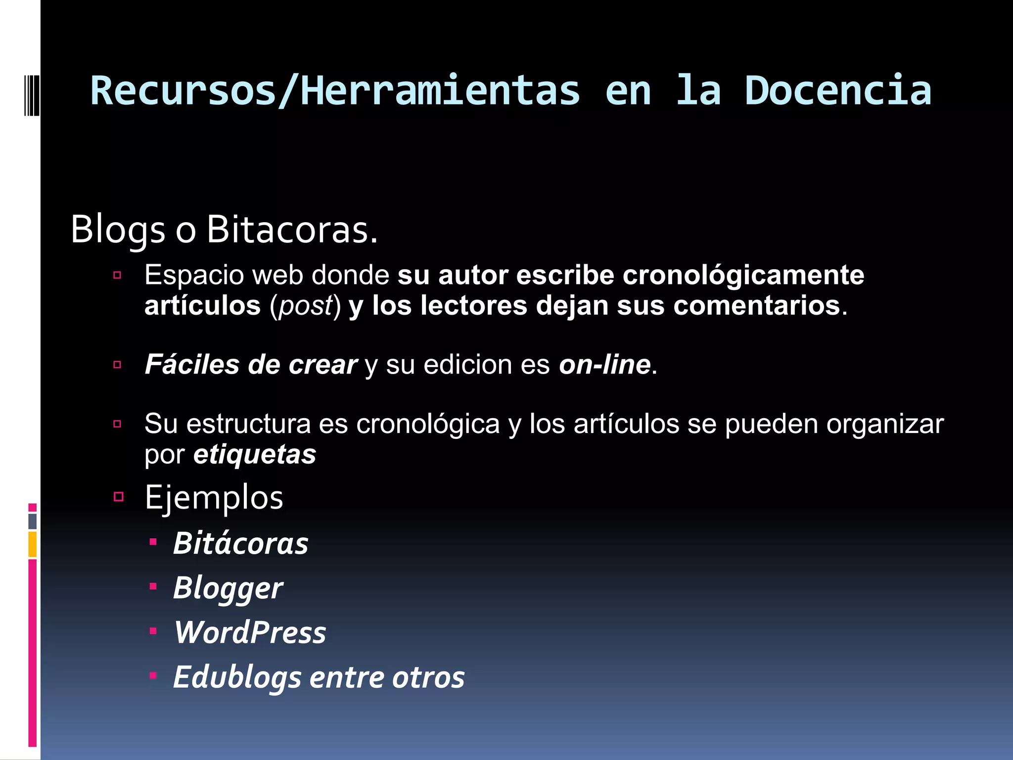Recursos/Herramientas en la Docencia
Blogs o Bitacoras.
 Espacio web donde su autor escribe cronológicamente
artículos (post) y los lectores dejan sus comentarios.
 Fáciles de crear y su edicion es on-line.
 Su estructura es cronológica y los artículos se pueden organizar
por etiquetas
 Ejemplos
 Bitácoras
 Blogger
 WordPress
 Edublogs entre otros
 