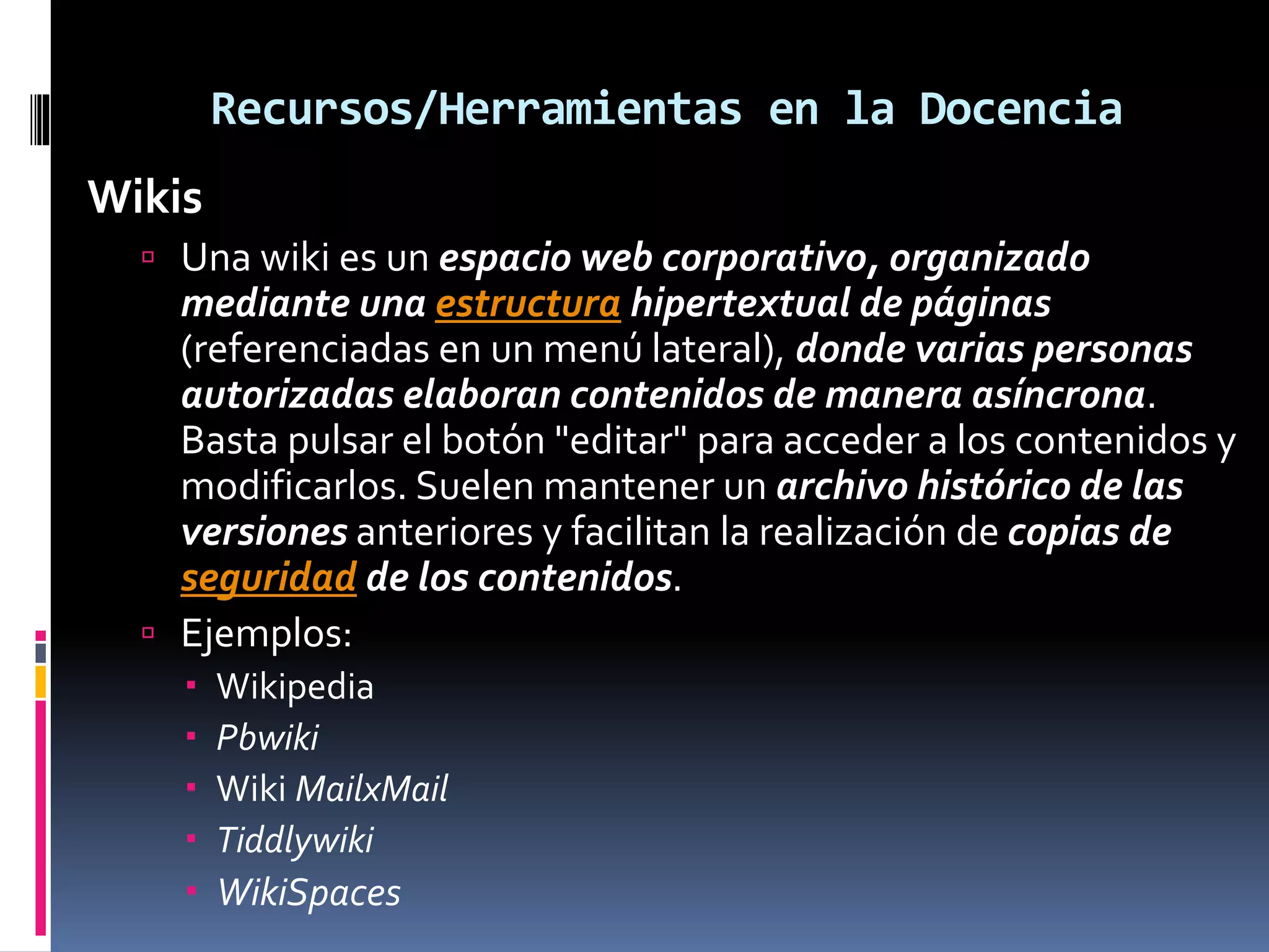 Recursos/Herramientas en la Docencia
Wikis
 Una wiki es un espacio web corporativo, organizado
mediante una estructura hipertextual de páginas
(referenciadas en un menú lateral), donde varias personas
autorizadas elaboran contenidos de manera asíncrona.
Basta pulsar el botón "editar" para acceder a los contenidos y
modificarlos. Suelen mantener un archivo histórico de las
versiones anteriores y facilitan la realización de copias de
seguridad de los contenidos.
 Ejemplos:
 Wikipedia
 Pbwiki
 Wiki MailxMail
 Tiddlywiki
 WikiSpaces
 