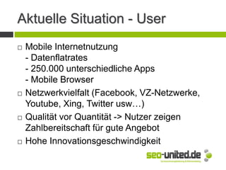 Aktuelle Situation - User
 Mobile Internetnutzung
- Datenflatrates
- 250.000 unterschiedliche Apps
- Mobile Browser
 Netzwerkvielfalt (Facebook, VZ-Netzwerke,
Youtube, Xing, Twitter usw…)
 Qualität vor Quantität -> Nutzer zeigen
Zahlbereitschaft für gute Angebot
 Hohe Innovationsgeschwindigkeit
 