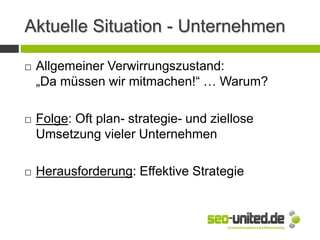 Aktuelle Situation - Unternehmen
 Allgemeiner Verwirrungszustand:
„Da müssen wir mitmachen!“ … Warum?
 Folge: Oft plan- strategie- und ziellose
Umsetzung vieler Unternehmen
 Herausforderung: Effektive Strategie
 