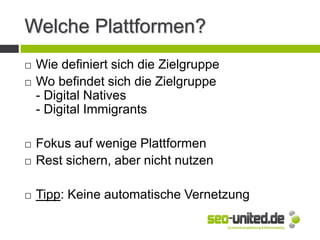 Welche Plattformen?
 Wie definiert sich die Zielgruppe
 Wo befindet sich die Zielgruppe
- Digital Natives
- Digital Immigrants
 Fokus auf wenige Plattformen
 Rest sichern, aber nicht nutzen
 Tipp: Keine automatische Vernetzung
 