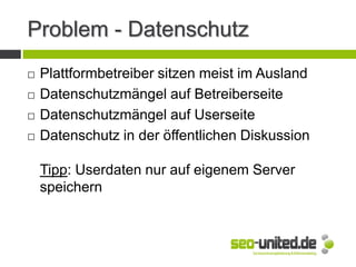Problem - Datenschutz
 Plattformbetreiber sitzen meist im Ausland
 Datenschutzmängel auf Betreiberseite
 Datenschutzmängel auf Userseite
 Datenschutz in der öffentlichen Diskussion
Tipp: Userdaten nur auf eigenem Server
speichern
 