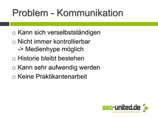 Problem - Kommunikation
 Kann sich verselbstständigen
 Nicht immer kontrollierbar
-> Medienhype möglich
 Historie bleibt bestehen
 Kann sehr aufwendig werden
 Keine Praktikantenarbeit
 
