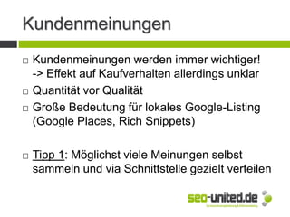 Kundenmeinungen
 Kundenmeinungen werden immer wichtiger!
-> Effekt auf Kaufverhalten allerdings unklar
 Quantität vor Qualität
 Große Bedeutung für lokales Google-Listing
(Google Places, Rich Snippets)
 Tipp 1: Möglichst viele Meinungen selbst
sammeln und via Schnittstelle gezielt verteilen
 