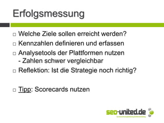 Erfolgsmessung
 Welche Ziele sollen erreicht werden?
 Kennzahlen definieren und erfassen
 Analysetools der Plattformen nutzen
- Zahlen schwer vergleichbar
 Reflektion: Ist die Strategie noch richtig?
 Tipp: Scorecards nutzen
 
