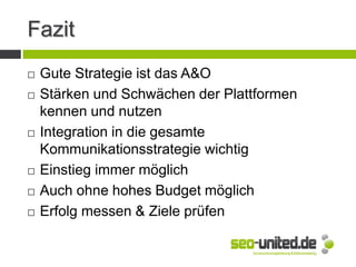 Fazit
 Gute Strategie ist das A&O
 Stärken und Schwächen der Plattformen
kennen und nutzen
 Integration in die gesamte
Kommunikationsstrategie wichtig
 Einstieg immer möglich
 Auch ohne hohes Budget möglich
 Erfolg messen & Ziele prüfen
 
