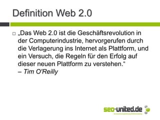 Definition Web 2.0
 „Das Web 2.0 ist die Geschäftsrevolution in
der Computerindustrie, hervorgerufen durch
die Verlagerung ins Internet als Plattform, und
ein Versuch, die Regeln für den Erfolg auf
dieser neuen Plattform zu verstehen.“
– Tim O'Reilly
 
