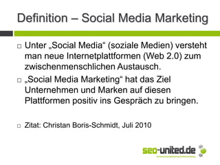 Definition – Social Media Marketing
 Unter „Social Media“ (soziale Medien) versteht
man neue Internetplattformen (Web 2.0) zum
zwischenmenschlichen Austausch.
 „Social Media Marketing“ hat das Ziel
Unternehmen und Marken auf diesen
Plattformen positiv ins Gespräch zu bringen.
 Zitat: Christan Boris-Schmidt, Juli 2010
 
