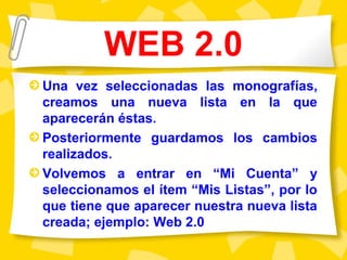 WEB 2.0
Una vez seleccionadas las monografías,
creamos una nueva lista en la que
aparecerán éstas.
Posteriormente guardamos los cambios
realizados.
Volvemos a entrar en “Mi Cuenta” y
seleccionamos el ítem “Mis Listas”, por lo
que tiene que aparecer nuestra nueva lista
creada; ejemplo: Web 2.0
 
